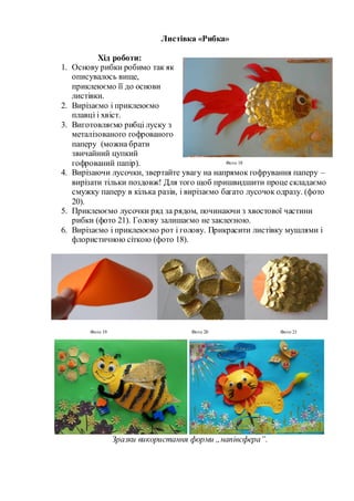 Листівка «Рибка»
Хід роботи:
1. Основу рибки робимо так як
описувалось вище,
приклеюємо її до основи
листівки.
2. Вирізаємо і приклеюємо
плавці і хвіст.
3. Виготовляємо рибці луску з
металізованого гофрованого
паперу (можна брати
звичайний цупкий
гофрований папір).
4. Вирізаючи лусочки, звертайте увагу на напрямок гофрування паперу –
вирізати тільки поздовж! Для того щоб пришвидшити проце складаємо
смужку паперу в кілька разів, і вирізаємо багато лусочок одразу. (фото
20).
5. Приклеюємо лусочки ряд за рядом, починаючи з хвостової частини
рибки (фото 21). Голову залишаємо не заклеєною.
6. Вирізаємо і приклеюємо рот і голову. Прикрасити листівку мушлями і
флористичною сіткою (фото 18).
Зразки використання форми „напівсфера”.
Фото 19 Фото 20 Фото 21
Фото 18
 