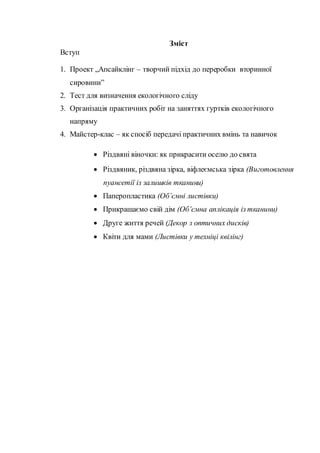 Зміст
Вступ
1. Проект „Апсайклінг – творчий підхід до переробки вторинної
сировини”
2. Тест для визначення екологічного сліду
3. Організація практичних робіт на заняттях гуртків екологічного
напряму
4. Майстер-клас – як спосіб передачі практичних вмінь та навичок
 Різдвяні віночки: як прикрасити оселю до свята
 Різдвяник, різдвяна зірка, віфлеємська зірка (Виготовлення
пуансетії із залишків тканини)
 Паперопластика (Об’ємні листівки)
 Прикрашаємо свій дім (Об’ємна аплікація із тканини)
 Друге життя речей (Декор з оптичних дисків)
 Квіти для мами (Листівки у техніці квілінг)
 