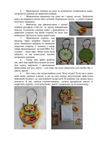 4. Приклеюємо тканину на диск за допомогою силіконового клею,
загортаючи тканину на зворотню сторону.
5. Приклеюємо кишеньку так само як і першу деталь. Звертаємо
увагу на напрямок ниток обох деталей! Отримуємо деталь, з однієї сторони
затягнуту тканиною.
6. Вирізаємо два прямокутника з цупкої
тканини розміром 1,5х6 см. (у зразку використано
повсть). Складаємо смужки вдвоє і приклеюємо зі
зворотної сторони (на іншій стороні це буде низ
кишеньки). Це будуть лапки нашої сови.
7. Приклеюємо стрічку, для
вішачка. Зараз потрібно закрити всі
зрізи. Заклеюємо папером чи тканиною
зворотню сторону. І тканина і папір
добре приклеюються на клей ПВА. Тут
головне – знати міру. Якщо клею буде
забагато, то він повиступає назовні
негарними плямами.
8. Тепер нам треба зробити
так, щоб наш виріб був схожим на сову.
Для цього, вирізаємо і приклеюємо
трикутники для вух, круги – для очей, ще один трикутник для дзьоба. Ну, і,
звісно, крила!
9. Ось така у нас мудра вийшла сова. Чому мудра? Тому що в лапах
вона може тримати олівець, а ще до них можна мотузочками прив’язати
невеликий блокнот, де занотовувати мудрі речі! В кишеню теж можна щось
покласти. А ще, замість стрічки-вішачка можна прикріпити магніт зі
зворотної сторони, і тоді вона може „жити”, наприклад, на холодильнику.
 