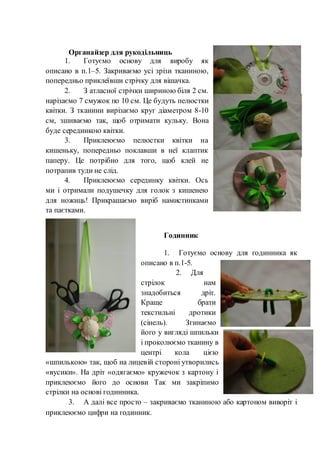 Органайзер для рукодільниць
1. Готуємо основу для виробу як
описано в п.1–5. Закриваємо усі зрізи тканиною,
попередньо приклеївши стрічку для вішачка.
2. З атласної стрічки шириною біля 2 см.
нарізаємо 7 смужок по 10 см. Це будуть пелюстки
квітки. З тканини вирізаємо круг діаметром 8-10
см, зшиваємо так, щоб отримати кульку. Вона
буде серединкою квітки.
3. Приклеюємо пелюстки квітки на
кишеньку, попередньо поклавши в неї клаптик
паперу. Це потрібно для того, щоб клей не
потрапив туди не слід.
4. Приклеюємо серединку квітки. Ось
ми і отримали подушечку для голок з кишенею
для ножиць! Прикрашаємо виріб намистинками
та паєтками.
Годинник
1. Готуємо основу для годинника як
описано в п.1-5.
2. Для
стрілок нам
знадобиться дріт.
Краще брати
текстильні дротики
(сінель). Згинаємо
його у вигляді шпильки
і проколюємо тканину в
центрі кола цією
«шпилькою» так, щоб на лицевій стороні утворились
«вусики». На дріт «одягаємо» кружечок з картону і
приклеюємо його до основи Так ми закріпимо
стрілки на основі годинника.
3. А далі все просто – закриваємо тканиною або картоном виворіт і
приклеюємо цифри на годинник.
 