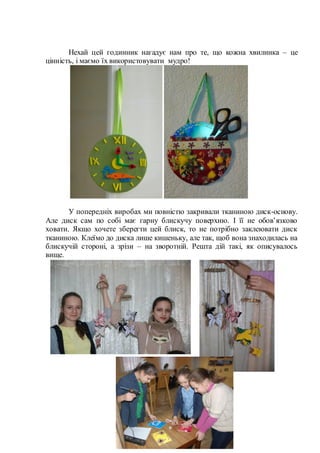 Нехай цей годинник нагадує нам про те, що кожна хвилинка – це
цінність, і маємо їх використовувати мудро!
У попередніх виробах ми повністю закривали тканиною диск-основу.
Але диск сам по собі має гарну блискучу поверхню. І її не обов’язково
ховати. Якщо хочете зберегти цей блиск, то не потрібно заклеювати диск
тканиною. Клеїмо до диска лише кишеньку, але так, щоб вона знаходилась на
блискучій стороні, а зрізи – на зворотній. Решта дій такі, як описувалось
вище.
 