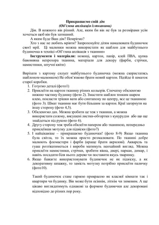 Прикрашаємо свій дім
(Об’ємна аплікація ізтканини)
Дім. В кожного він різний. Але, яким би він не був за розмірами усім
хочеться щоб він був затишний.
А яким буде Ваш дім? Помріємо?
Хто з нас не любить мріяти? Запропонуйте дітям намалювати будиночок
своєї мрії. Ці малюнки можна використати як шаблон для майбутнього
будиночка в техніці «Об’ємна аплікація з тканини»
Інструменти і матеріали: ножиці, картон, папір, клей ПВА, цупка
бавовняна непрозора тканина, матеріали для декору (фарби, стрічки,
намистинки, штучні квіти)
Вирізати з картону силует майбутнього будиночка (можна скористатись
шаблоном-малюнком) Не обов’язково брати новий картон. Підійде й шматок
старої коробки.
1. Готуємо деталі (фото1)
2. Приклеїти на картон тканину різних кольорів. Спочатку обклеюємо
нижню частину будинку (фото 2). Змастити шаблон тонким шаром
клею, покласти трішки вати або синтапону по центру, все це тканиною
(фото 3). Шмат тканини має бути більшим за картон. Краї загорнути на
іншу сторону (фото 4,5).
3. Обклеюємо дах. Можна зробити це теж з тканини, а можна
використати солому, висушені листки-обгортки з кукурудзи або що ще
знайдеться під рукою (фото 6).
4. Другу сторону теж треба обклеїти папером або тканиною, попередньо
приклеївши мотузку для підвіски (фото7)
5. І найцікавіше – прикрашаємо будиночки! (фото 8-9) Якщо тканина
була світла, то їх можна просто розмалювати. По тканині добре
малюють фломастери і фарби (краще брати акрилові). Акварель та
гуаш розтікатиметься і вироби матимуть неохайний вигляд. Можна
приклеїти намистинки, стрічки, зробити вікна, двері, паркан, димар, і
навіть посадити біля нього дерево чи поставити якусь тваринку.
6. Якщо бажаєте використовувати будиночок не як підвіску, а як
декоративну шпажку, то замість мотузку потрібно приклеїти паличку
(фото10).
Такий будиночок стане гарною прикрасою як класної кімнати так і
квартири чи будинку. Він може бути осіннім, літнім чи зимовим. А ще
цікаво виглядатимуть однакові за формою будиночки але декоровані
відповідно до різних пор року.
 