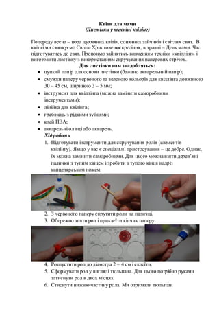 Квіти для мами
(Листівки у техніці квілінг)
Попереду весна – пора духмяних квітів, сонячних зайчиків і світлих свят. В
квітні ми святкуємо Світле Христове воскресіння, в травні – День мами. Час
підготуватись до свят. Пропоную зайнятись вивченням техніки «квіллінг» і
виготовити листівку з використанням скручування паперових стрічок.
Для листівки нам знадобляться:
 цупкий папір для основи листівки (бажано акварельний папір);
 смужки паперу червоного та зеленого кольорів для квіллінга довжиною
30 – 45 см, шириною 3 – 5 мм;
 інструмент для квіллінга (можна замінити саморобними
інструментами);
 лінійка для квілінга;
 гребінець з рідкими зубцями;
 клей ПВА;
 акварельні олівці або акварель.
Хід роботи
1. Підготувати інструменти для скручування ролів (елементів
квілінгу). Якщо у вас є спеціальні пристосування – це добре. Однак,
їх можна замінити саморобними. Для цього можна взяти дерев’яні
палички з тупим кінцем і зробити з тупого кінця надріз
канцелярським ножем.
2. З червоного паперу скрутити роли на паличці.
3. Обережно зняти рол і приклеїти кінчик паперу.
4. Розпустити рол до діаметра 2 – 4 см і склеїти.
5. Сформувати рол у вигляді тюльпана. Для цього потрібно руками
затиснути рол в двох місцях.
6. Стиснути нижню частину рола. Ми отримали тюльпан.
 