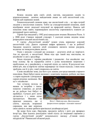 ВСТУП
Кожна людина крім своїх дітей, маєтків, насаджених садків та
відремонтованих дитячих майданчиків лишає по собі екологічний слід.
Термін цей порівняно новий.
Енциклопедичний словник каже, що екологічний слід – це міра потреб
людини у екосистемах планети. Тобто це стандартизований показник, який
відображає попит людської популяції на природній капітал. Нажаль цей
показник може навіть перевищувати екологічну спроможність планети до
регенерації цього капіталу.
Термін був введений у 1992 році канадським вченим Вільямом Різом. А
у 2006 році з’явився перший стандарт. І сьогодні кожна людина може
розрахувати власний екологічний слід.
У гуртку „Екологічний дизайн” кожен учень вираховує власний
екологічний слід. Декого отримані цифри вражають. І що ж робити?
Завдання педагога навчити дітей споживати якомога менше ресурсів,
водночас не знижуючи рівень життя.
Один з виходів з ситуації що склалася – долучити дітей до творчості.
Але не простої, а екологічної. Мова піде про такий вид мистецтва, як
апсайклінг (з англ. upcycling).
Більш відомим є терміни рисайклінг і рициклінг. Але апсайклінг має
іншу основу. Це не переробка сміття з усіма можливими затратами і
прибутками, як у рисайклінгу, а творчий підхід до сміття. В результаті має
вийти річ, яка за вартістю значно перевершує не тільки відходи, з яких вона
зроблена, але й ту річ, з якої утворилось це сміття.
Слово апсайклінг нове, але його суть ненова для представників старшого
покоління. Наші бабусі шили килимки з клаптиків тканини, робили листівки
з старих журналів і декорували
скрині різними наліпками. Все
це і є апсайклінг.
Але сучасна молодь не
вважає за потрібне з такою
повагою ставитись до речей,
як це робили їхні бабусі та
прабабусі. Сучасні речі легко
дістаються і з ними легко
прощаються. Важливо на
практиці показати, що зі
сміття, відходів, вторинної
сировини, яка вже втратила
свою цінність можна зробити оригінальні дизайнерські речі.
Це може бути одяг, біжутерія, предмети побуту і речі для прикраси
інтер’єру. Нам вдалось реалізувати такий підхід до вторинної сировини у
гуртку „Екологічний дизайн” комунального закладу „Станція юних
натуралістів” Рівненської обласної ради.
Фото 1. Майстер-клас „Виготовлення
флористичних прикрас з залишків тканини”
 