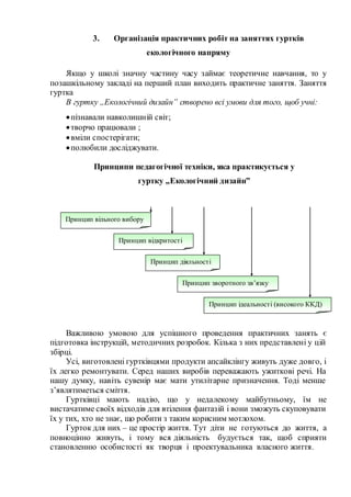 3. Організація практичних робіт на заняттях гуртків
екологічного напряму
Якщо у школі значну частину часу займає теоретичне навчання, то у
позашкільному закладі на перший план виходить практичне заняття. Заняття
гуртка
В гуртку „Екологічний дизайн” створено всі умови для того, щоб учні:
пізнавали навколишній світ;
творчо працювали ;
вміли спостерігати;
полюбили досліджувати.
Принципи педагогічної техніки, яка практикується у
гуртку „Екологічний дизайн”
Важливою умовою для успішного проведення практичних занять є
підготовка інструкцій, методичних розробок. Кілька з них представлені у цій
збірці.
Усі, виготовлені гуртківцями продукти апсайклінгу живуть дуже довго, і
їх легко ремонтувати. Серед наших виробів переважають ужиткові речі. На
нашу думку, навіть сувенір має мати утилітарне призначення. Тоді менше
з’являтиметься сміття.
Гуртківці мають надію, що у недалекому майбутньому, їм не
вистачатиме своїх відходів для втілення фантазій і вони зможуть скуповувати
їх у тих, хто не знає, що робити з таким корисним мотлохом.
Гурток для них – це простір життя. Тут діти не готуються до життя, а
повноцінно живуть, і тому вся діяльність будується так, щоб сприяти
становленню особистості як творця і проектувальника власного життя.
Принцип вільного вибору
Принцип відкритості
Принцип діяльності
Принцип ідеальності (високого ККД)
Принцип зворотного зв’язку
 
