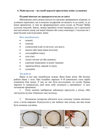 4. Майстер-клас – як спосіб передачі практичних вмінь та навичок
Різдвяні віночки: як прикрасити оселю до свята
Наближення свята можна відчути по святково прикрашених вітринах та
усмішках перехожих, що в пошуках подарунків заглядають то до однієї, то до
іншої крамнички. А чим ви прикрашатимете свою оселю до Різдва? Вибір
сьогодні чималий. Звісно, можна придбати готові прикраси, але я пропоную
вам виготовити декор для вашої кімнати або класу власноруч. І сьогодні ми з
вами будемо плести різдвяні вінки.
Вам знадобляться:
 ножиці;
 секатор;
 силіконовий клей та пістолет для нього;
 шпагат (або інша міцна мотузка);
 лоза (вербові гілки);
 сухе сіно;
 зелені гілочки туї або самшиту;
 клаптики мішковини та іншої тканини;
 зернятка яблук, кавунів та груш;
 сухоцвіти.
Хід роботи
Перш за все нам знадобиться основа. Вона буває різна. Ми будемо
робити вінки з лози. Нам потрібно нарізати 4–10 рівненьких гілок верби
довжиною біля метра. У них не має бути розгалужень чи сучків. Краще
нарізати їх напередодні, щоб вони добу полежали у приміщенні. А далі
починаємо працювати.
1. Одну лозинку (вибираємо найдовшу) скручуємо у кільце, ніби
зав’язуючи вузлик. Отримали таку петельку.
2. Починаємо почергово обплітати коло спочатку тонким кінчиком
лози, а потім ширшим. В результаті у нас вийшло таке кільце, яке вже може
бути основою для вінка.
Фото 1. Фото 2. Фото 3.
 