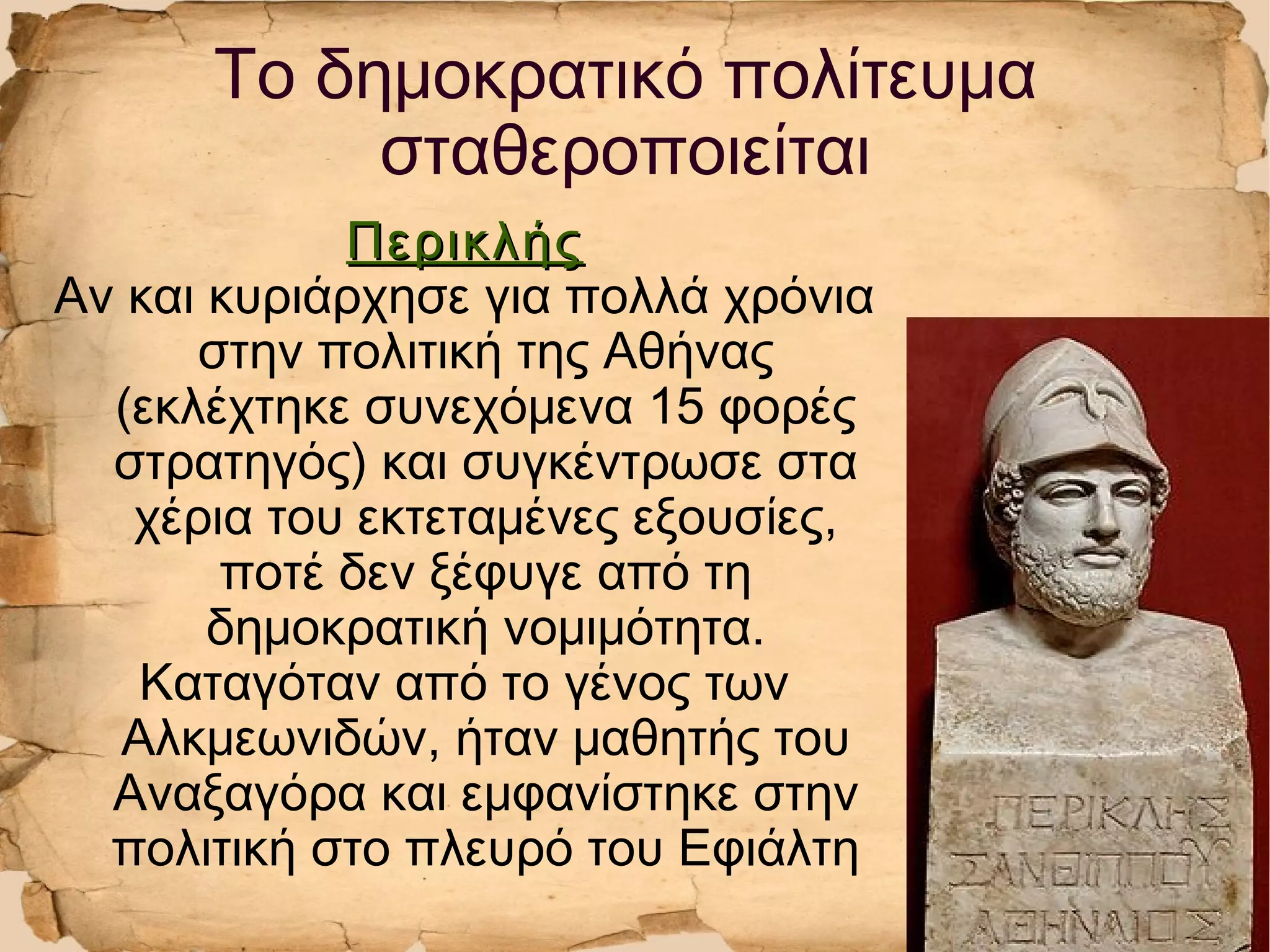 ΠερικλήςΠερικλής
Αν και κυριάρχησε για πολλά χρόνια
στην πολιτική της Αθήνας
(εκλέχτηκε συνεχόμενα 15 φορές
στρατηγός) και συγκέντρωσε στα
χέρια του εκτεταμένες εξουσίες,
ποτέ δεν ξέφυγε από τη
δημοκρατική νομιμότητα.
Καταγόταν από το γένος των
Αλκμεωνιδών, ήταν μαθητής του
Αναξαγόρα και εμφανίστηκε στην
πολιτική στο πλευρό του Εφιάλτη
Το δημοκρατικό πολίτευμα
σταθεροποιείται
 