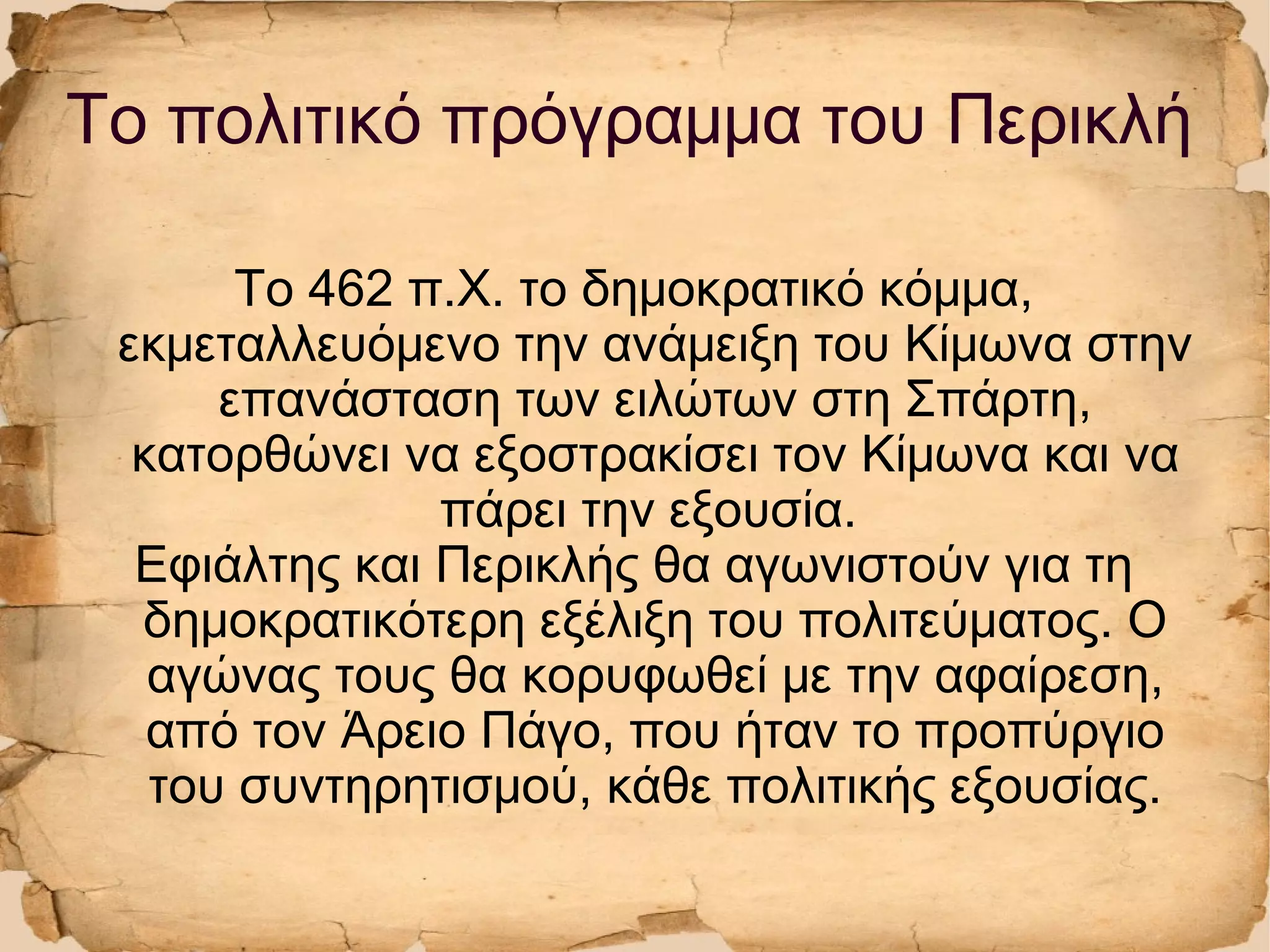Το πολιτικό πρόγραμμα του Περικλή
Το 462 π.Χ. το δημοκρατικό κόμμα,
εκμεταλλευόμενο την ανάμειξη του Κίμωνα στην
επανάσταση των ειλώτων στη Σπάρτη,
κατορθώνει να εξοστρακίσει τον Κίμωνα και να
πάρει την εξουσία.
Εφιάλτης και Περικλής θα αγωνιστούν για τη
δημοκρατικότερη εξέλιξη του πολιτεύματος. Ο
αγώνας τους θα κορυφωθεί με την αφαίρεση,
από τον Άρειο Πάγο, που ήταν το προπύργιο
του συντηρητισμού, κάθε πολιτικής εξουσίας.
 