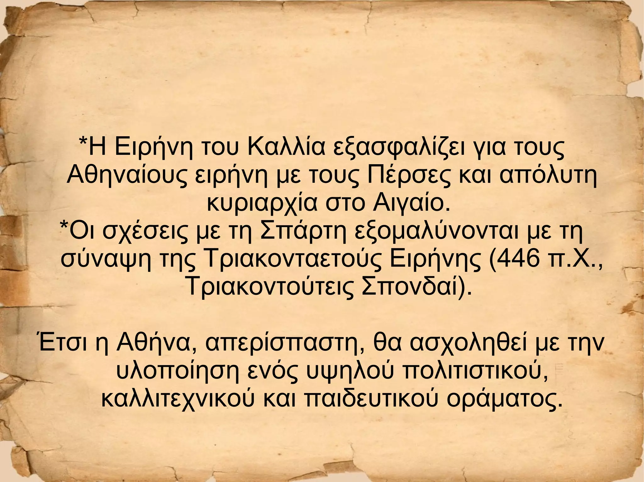 *Η Ειρήνη του Καλλία εξασφαλίζει για τους
Αθηναίους ειρήνη με τους Πέρσες και απόλυτη
κυριαρχία στο Αιγαίο.
*Οι σχέσεις με τη Σπάρτη εξομαλύνονται με τη
σύναψη της Τριακονταετούς Ειρήνης (446 π.Χ.,
Τριακοντούτεις Σπονδαί).
Έτσι η Αθήνα, απερίσπαστη, θα ασχοληθεί με την
υλοποίηση ενός υψηλού πολιτιστικού,
καλλιτεχνικού και παιδευτικού οράματος.
 