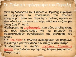 Το Πολιτικό πρόγραμμα του Περικλή
Μετά τη δολοφονία του Εφιάλτη ο Περικλής κυριαρχεί
και εφαρμόζει το προσωπικό του πολιτικό
πρόγραμμα. Κατά τον Περικλή οι πολίτες πρέπει να
είναι όλοι ίσοι απέναντι στο νόμο αλλά και να ζουν μια
άνετη ζωή. Γι´ αυτό:

Καθιερώνει τη μισθοφορία, ένα είδος αποζημίωσης
για τους φτωχότερους για να μπορούν να
παρακολουθούν συνεδριάσεις της εκκλησίας του
Δήμου

Τα θεωρικά: η πολιτεία αναλαμβάνει να πληρώνει
το εισιτήριο για την είσοδο των φτωχών στο θέατρο

Συλλαμβάνει το σχέδιο μεγάλων δημόσιων
έργων που άλλαξαν την όψη της Αθήνας (Ακρόπολη,
Μακρά τείχη)
 