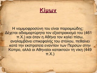 ΚίμωνΚίμων
Η νομιμοφροσύνη του είναι παροιμιώδης:
Δέχεται αδιαμαρτύρητα τον εξοστρακισμό του (461
π.Χ.) και όταν η Αθήνα τον καλεί πίσω,
αναλαμβάνει επικεφαλής του στόλου, πεθαίνει
κατά την εκστρατεία εναντίον των Περσών στην
Κύπρο, αλλά οι Αθηναίοι κατακτούν τη νίκη (449
π.Χ.)
 