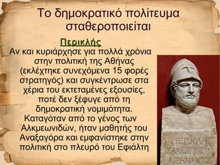ΠερικλήςΠερικλής
Αν και κυριάρχησε για πολλά χρόνια
στην πολιτική της Αθήνας
(εκλέχτηκε συνεχόμενα 15 φορές
στρατηγός) και συγκέντρωσε στα
χέρια του εκτεταμένες εξουσίες,
ποτέ δεν ξέφυγε από τη
δημοκρατική νομιμότητα.
Καταγόταν από το γένος των
Αλκμεωνιδών, ήταν μαθητής του
Αναξαγόρα και εμφανίστηκε στην
πολιτική στο πλευρό του Εφιάλτη
Το δημοκρατικό πολίτευμα
σταθεροποιείται
 