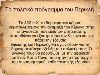 Το πολιτικό πρόγραμμα του Περικλή
Το 462 π.Χ. το δημοκρατικό κόμμα,
εκμεταλλευόμενο την ανάμειξη του Κίμωνα στην
επανάσταση των ειλώτων στη Σπάρτη,
κατορθώνει να εξοστρακίσει τον Κίμωνα και να
πάρει την εξουσία.
Εφιάλτης και Περικλής θα αγωνιστούν για τη
δημοκρατικότερη εξέλιξη του πολιτεύματος. Ο
αγώνας τους θα κορυφωθεί με την αφαίρεση,
από τον Άρειο Πάγο, που ήταν το προπύργιο
του συντηρητισμού, κάθε πολιτικής εξουσίας.
 