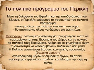 Μετά τη δολοφονία του Εφιάλτη και την αποδυνάμωση του
Κίμωνα, ο Περικλής εφάρμοσε το προσωπικό του πολιτικό
πρόγραμμα:
- ισότητα όλων των πολιτών απέναντι στο νόμο
- δυνατότητα για όλους να διάγουν μια άνετη ζωή.
Μισθοφορία: οικονομική ενίσχυση για τους φτωχούς ώστε να
παρευρίσκονται στην Εκκλησία του Δήμου και να ασκούν
τα πολιτικά τους δικαιώματα. Ακόμη και οι φτωχότεροι είχαν
τη δυνατότητα να καταλαμβάνουν πολιτειακά αξιώματα.
Η Πολιτεία αναπτύσσει θεσμούς κοινωνικής προστασίας
(θεωρικά χρήματα)
Ανοικοδόμηση μεγάλων δημόσιων έργων, τα οποία
προσέφεραν εργασία σε πολλούς και άλλαξαν την όψη της
πόλης.
Το πολιτικό πρόγραμμα του Περικλή
 