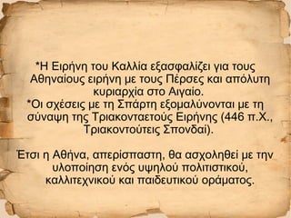 *Η Ειρήνη του Καλλία εξασφαλίζει για τους
Αθηναίους ειρήνη με τους Πέρσες και απόλυτη
κυριαρχία στο Αιγαίο.
*Οι σχέσεις με τη Σπάρτη εξομαλύνονται με τη
σύναψη της Τριακονταετούς Ειρήνης (446 π.Χ.,
Τριακοντούτεις Σπονδαί).
Έτσι η Αθήνα, απερίσπαστη, θα ασχοληθεί με την
υλοποίηση ενός υψηλού πολιτιστικού,
καλλιτεχνικού και παιδευτικού οράματος.
 