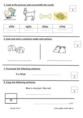 5. Look at the pictures and unscramble the words:
ohle ogta nbeo otne
………………… ………………… ………………… …………………
6. look and write a sentence under each picture:
7. Punctuate the following sentence:
it s blue …………..…………………….
8. Copy the following sentence:
Blue is nice,but I like red.
………………………
‫اإلسم‬/............................................................
4
4
2
2
…………………………. …..……………………….
30
‫عبدالسالم‬ ‫صالح‬ / ‫أ‬ ‫والنجاح‬ ‫بالتوفيق‬ ‫التمنيات‬ ‫أطيب‬ ‫مع‬
 