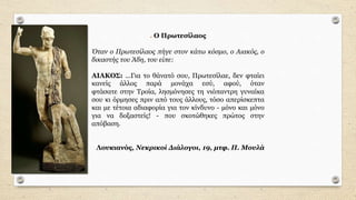 . Ο Πρωτεσίλαος
Όταν ο Πρωτεσίλαος πήγε στον κάτω κόσµο, ο Αιακός, ο
δικαστής του Άδη, του είπε:
ΑΙΑΚΟΣ: ...Για το θάνατό σου, Πρωτεσίλαε, δεν φταίει
κανείς άλλος παρά µονάχα εσύ, αφού, όταν
φτάσατε στην Τροία, λησµόνησες τη νιόπαντρη γυναίκα
σου κι όρµησες πριν από τους άλλους, τόσο απερίσκεπτα
και µε τέτοια αδιαφορία για τον κίνδυνο - µόνο και µόνο
για να δοξαστείς! - που σκοτώθηκες πρώτος στην
απόβαση.
Λουκιανός, Νεκρικοί ∆ιάλογοι, 19, µτφ. Π. Μουλά
 