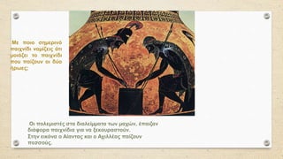 Οι πολεµιστές στα διαλείµµατα των µαχών, έπαιζαν
διάφορα παιχνίδια για να ξεκουραστούν.
Στην εικόνα ο Αίαντας και ο Αχιλλέας παίζουν
πεσσούς.
Με ποιο σηµερινό
παιχνίδι νοµίζεις ότι
µοιάζει το παιχνίδι
που παίζουν οι δύο
ήρωες;
 