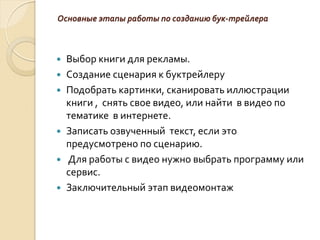 Основные этапы работы по созданию бук-трейлера
 Выбор книги для рекламы.
 Создание сценария к буктрейлеру
 Подобрать картинки, сканировать иллюстрации
книги , снять свое видео, или найти в видео по
тематике в интернете.
 Записать озвученный текст, если это
предусмотрено по сценарию.
 Для работы с видео нужно выбрать программу или
сервис.
 Заключительный этап видеомонтаж
 
