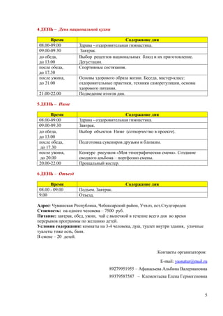 4 ДЕНЬ – День национальной кухни
Время Содержание дня
08.00-09.00 Здрава - оздоровительная гимнастика.
09.00-09.30 Завтрак.
до обеда,
до 13.00
Выбор рецептов национальных блюд и их приготовление.
Дегустация.
после обеда,
до 17.30
Спортивные состязания.
после ужина,
до 21.00
Основы здорового образа жизни. Беседа, мастер-класс:
оздоровительные практики, техники саморегуляции, основы
здорового питания.
21.00-22.00 Подведение итогов дня.
5 ДЕНЬ – Ниме
Время Содержание дня
08.00-09.00 Здрава - оздоровительная гимнастика.
09.00-09.30 Завтрак.
до обеда,
до 13.00
Выбор объектов Ниме (сотворчество в проекте).
после обеда,
до 17.30
Подготовка сувениров друзьям и близким.
после ужина,
до 20.00
Конкурс рисунков «Моя этнографическая смена». Создание
сводного альбома – портфолио смены.
20.00-22.00 Прощальный костер.
6 ДЕНЬ – Отъезд
Время Содержание дня
08.00 - 09.00 Подъем. Завтрак.
9.00 Отъезд.
Адрес: Чувашская Республика, Чебоксарский район, Учхоз, ост.Студгородок
Стоимость: на одного человека – 7500 руб.
Питание: завтрак, обед, ужин, чай с выпечкой в течение всего дня во время
перерывов программы по желанию детей.
Условия содержания: комнаты на 3-4 человека, душ, туалет внутри здания, уличные
туалеты тоже есть, баня.
В смене – 20 детей.
Контакты организаторов:
E-mail: yasnatur@mail.ru
89279951955 – Афанасьева Альбина Валериановна
89379587587 – Клементьева Елена Гермогеновна
5
 
