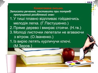 Коментоване письмо.
Записати речення, поставити при потребі
пропущений розділовий знак:
1.У тиші плавно відпливає гойдаючись
мелодія легка. (Г.Пастушенко.)
2.Пряме дерево і вмирає стоячи. (Н.тв.)
3.Молоді листочки лепетали не вгаваючи
з вітром. (О.Іваненко.)
1.Із вирію летять курличучи ключі.
(М.Зеров.)
 