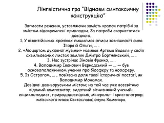 Лінгвістична гра “Віднови синтаксичну
конструкцію”
Записати речення, уставляючи замість крапок потрібні за
змістом відокремлені прикладки. За потреби скористатися
довідкою.
1. У візантійських хроніках лишилися описи зовнішності сина
Ігоря й Ольги, ... .
2. «Моцартом духовної музики» називав Артема Веделя у своїх
схвильованих листах земляк Дмитро Бортнянський, ... .
3. Нас зустрічає Зіновія Франко, ... .
4. Володимир Іванович Вернадський — ... — був
основоположником учення про біосферу та ноосферу.
5. Із Острогом, ... , пов’язана доля такої історичної постаті, як
Володимир Мономах.
Довідка: давньоруським містом; на той час уже всесвітньо
відомий композитор; видатний вітчизняний учений-
енциклопедист, природодослідник, мінералог і кристалограф;
київського князя Святослава; онука Каменяра.
 