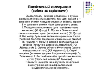 Лінгвістичний експеримент
(робота за варіантами)
Змоделювати речення з поданими в дужках
дієприкметниковими зворотами так, щоб: варіант 1 —
означення стояли перед означуваним словом; варіант
2 — означення стояли після означуваного слова.
1. Перед очима попливла суха трава (витоптана
копитами) (В. Дрозд). 2. Під ноги білому коневі
стелилася висока трава (неторкана косою) (В. Дрозд).
3. Очі матері були наче видимим вираженням її душі
(постійно освітлені зсередини м’яким живим сяйвом)
(Є. Гуцало). 4. Поруч з Десною росла шолудива
сосонка (покручена древесним паралічем) (Ю.
Збанацький). 5. Сіркове обличчя було суворе (осяяне
невидимим світлом) (Ю. Мушкетик). 6. Стерні
зчорніли (вимочені дощами й підпалені сонцем) (Гр.
Тютюнник). 7. Високий пень був прообразом нашого
сусіда (оброслий мохом) (Р. Іваничук).
Пояснити наявність чи відсутність розділових
знаків у реченнях з відокремленими й
невідокремленими означеннями.
 