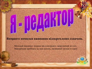 Виправте помилки вживання відокремлених означень.
Молодий машиніст вперше вів електровоз, зворушений до сліз.
Мандрівник прибивсь на наш вогонь, наляканий грозою в горах
 