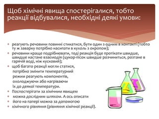 Щоб хімічні явища спостерігалися, тобто
реакції відбувалися, необхідні деякі умови:
 реагують речовини повинні стикатися, бути один з одним в контакті (тобто
ту ж заварку потрібно насипати в кухоль з окропом);
 речовини краще подрібнювати, тоді реакція буде протікати швидше,
швидше настане взаємодія (цукор-пісок швидше розчиниться, розтане в
гарячій воді, ніж кусковий);
 щоб багато реакції могли статися,
потрібно змінити температурний
режим реагують компонентів,
охолоджуючи або нагріваючи
їх до деякої температури.
 Поспостерігати за хімічним явищем
 можна дослідним шляхом. А ось описати
 його на папері можна за допомогою
 хімічного рівняння (рівняння хімічної реакції).
 