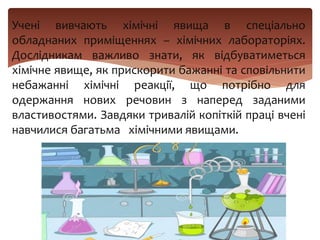 Учені вивчають хімічні явища в спеціально
обладнаних приміщеннях – хімічних лабораторіях.
Дослідникам важливо знати, як відбуватиметься
хімічне явище, як прискорити бажанні та сповільнити
небажанні хімічні реакції, що потрібно для
одержання нових речовин з наперед заданими
властивостями. Завдяки тривалій копіткій праці вчені
навчилися багатьма хімічними явищами.
 