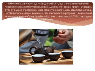 Хімічні явища в побуті До них відносяться ті, що можна спостерігати в
повсякденному житті сучасної людини. Деякі з них зовсім прості і очевидні,
будь-хто може спостерігати їх на своїй кухні: наприклад, заварювання чаю.
Нагріті окропом чаїнки змінюють свої властивості, в результаті змінюється і
склад води: вона набуває інший колір, смак і властивості. Тобто виходить
речовина.
 