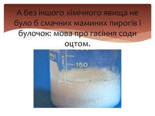 А без іншого хімічного явища не
було б смачних маминих пирогів і
булочок: мова про гасіння соди
оцтом.
 
