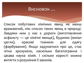 Висновок …
Список побутових хімічних явищ не менш
вражаючий, ніж список таких явищ в природі.
Завдяки ним у нас є дороги (виготовлення
асфальту — це хімічні явище), будинки (випал
цегли), красиві тканини для одягу
(фарбування). Якщо задуматися про це, стає
чітко зрозуміло, наскільки багатогранна і
цікава наука хімія. І скільки користі можна
витягти з розуміння її законів.
 