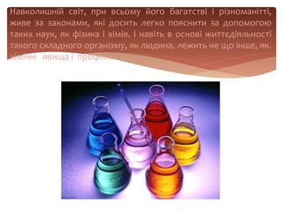 Навколишній світ, при всьому його багатстві і різноманітті,
живе за законами, які досить легко пояснити за допомогою
таких наук, як фізика і хімія. І навіть в основі життєдіяльності
такого складного організму, як людина, лежить не що інше, як.
хімічні явища і процеси
 
