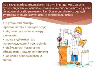 Про те, чи відбуваються хімічні і фізичні явища, ми можемо
судити за деякими ознаками і змінам, які спостерігаються у того
чи іншого тіла або речовини. Так, більшість хімічних реакцій
супроводжується наступними «розпізнавальними знаками»:
 в результаті або при
протіканні такий випадає осад;
 відбувається зміна кольору
речовини;
 може виділятися газ ,
наприклад, чадний при горінні;
 відбувається поглинання
або, навпаки, виділення теплоти;
 можливо випромінювання
світла.
 