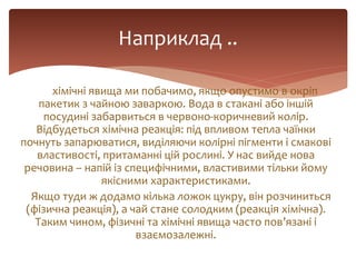 хімічні явища ми побачимо, якщо опустимо в окріп
пакетик з чайною заваркою. Вода в стакані або іншій
посудині забарвиться в червоно-коричневий колір.
Відбудеться хімічна реакція: під впливом тепла чаїнки
почнуть запарюватися, виділяючи колірні пігменти і смакові
властивості, притаманні цій рослині. У нас вийде нова
речовина – напій із специфічними, властивими тільки йому
якісними характеристиками.
Якщо туди ж додамо кілька ложок цукру, він розчиниться
(фізична реакція), а чай стане солодким (реакція хімічна).
Таким чином, фізичні та хімічні явища часто пов’язані і
взаємозалежні.
Наприклад ..
 