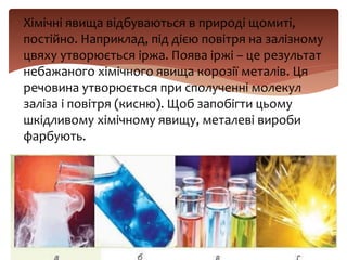  Хімічні явища відбуваються в природі щомиті,
постійно. Наприклад, під дією повітря на залізному
цвяху утворюється іржа. Поява іржі – це результат
небажаного хімічного явища корозії металів. Ця
речовина утворюється при сполученні молекул
заліза і повітря (кисню). Щоб запобігти цьому
шкідливому хімічному явищу, металеві вироби
фарбують.
 