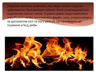  Першою хімічною реакцією, яку люди почали свідомо
здійснювати, була реакція горіння. Вона супроводжується
виділенням світла і тепла. З давніх-давен люди навчилися
видобувати метал, виготовляти фарби, скло, уповільнювати
за допомогою солі та оцту реакції, що призводять до
псування м’яса, риби.
 
