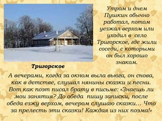 Утром и днем
Пушкин обычно
работал, потом
уезжал верхом или
уходил в село
Тригорское, где жили
соседи, с которыми
он был хорошо
знаком.
А вечерами, когда за окном выла вьюга, он снова,
как в детстве, слушал нянины сказки и песни.
Вот как поэт писал брату в письме: «Знаешь ли
мои занятия? До обеда пишу записки, после
обеда езжу верхом, вечером слушаю сказки… Что
за прелесть эти сказки! Каждая из них поэма!»
Тригорское
 
