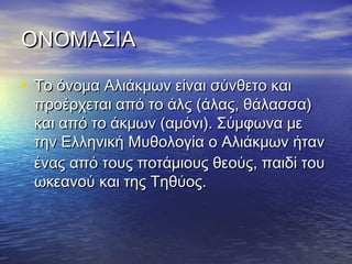 ΟΝΟΜΑΣΙΑΟΝΟΜΑΣΙΑ
• Το όνομα Αλιάκμων είναι σύνθετο καιΤο όνομα Αλιάκμων είναι σύνθετο και
προέρχεται από το άλς (άλας, θάλασσα)προέρχεται από το άλς (άλας, θάλασσα)
και από το άκμων (αμόνι). Σύμφωνα μεκαι από το άκμων (αμόνι). Σύμφωνα με
την Ελληνικήτην Ελληνική Μυθολογία ο Αλιάκμων ήτανΜυθολογία ο Αλιάκμων ήταν
ένας από τους ποτάμιους θεούς, παιδί τουένας από τους ποτάμιους θεούς, παιδί του
ωκεανού και της Τηθύος.ωκεανού και της Τηθύος.
 
