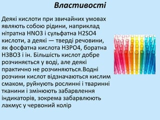 Властивості
Деякі кислоти при звичайних умовах
являють собою рідини, наприклад
нітратна HNO3 і сульфатна Н2SO4
кислоти, а деякі — тверді речовини,
як фосфатна кислота Н3РО4, боратна
Н3ВО3 і ін. Більшість кислот добре
розчиняється у воді, але деякі
практично не розчиняються.Водні
розчини кислот відзначаються кислим
смаком, руйнують рослинні і тваринні
тканини і змінюють забарвлення
індикаторів, зокрема забарвлюють
лакмус у червоний колір
 