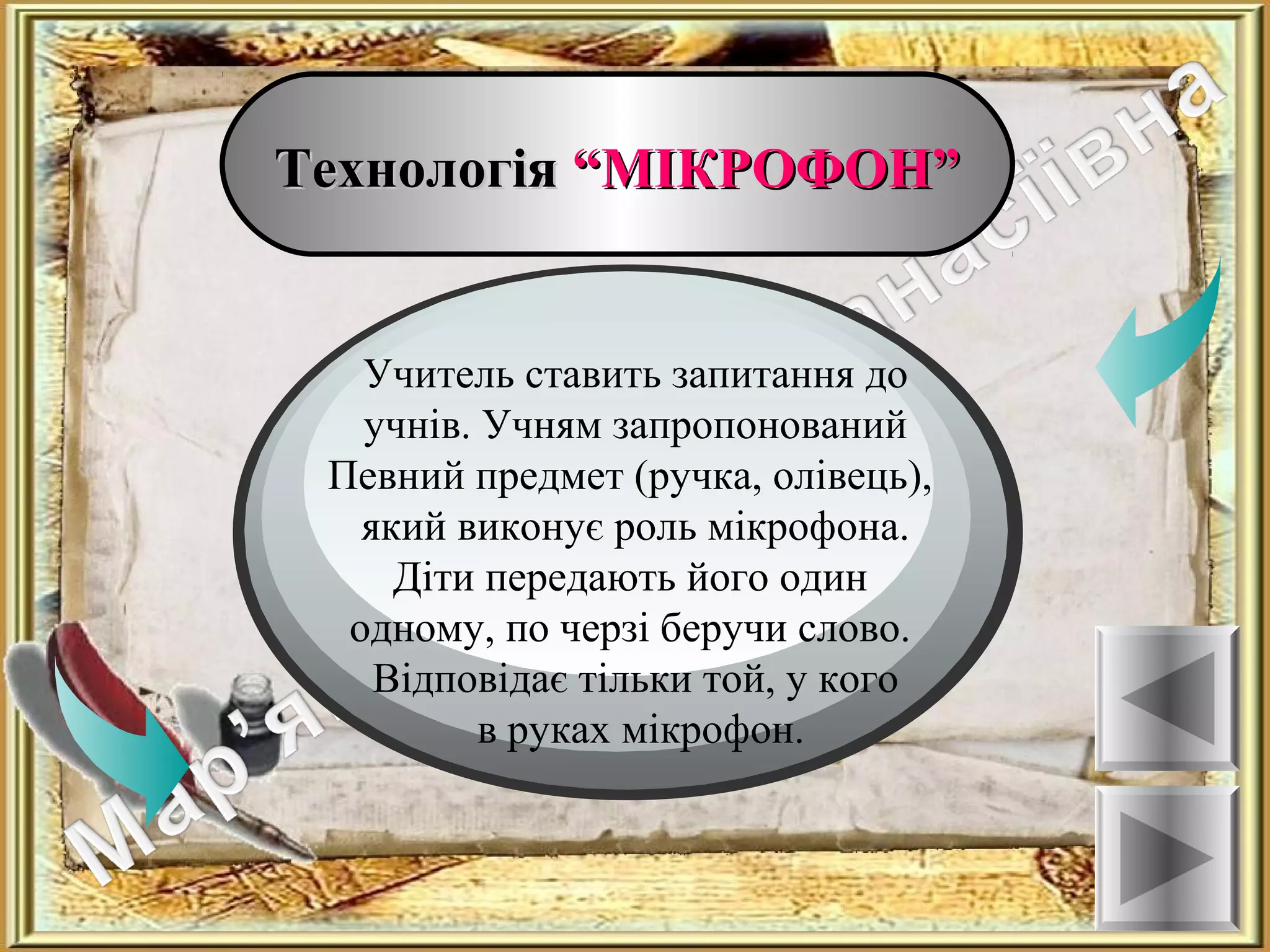 ТехнологіяТехнологія “МІКРОФОН”“МІКРОФОН”
Ознаки
Учитель ставить запитання до
учнів. Учням запропонований
Певний предмет (ручка, олівець),
який виконує роль мікрофона.
Діти передають його один
одному, по черзі беручи слово.
Відповідає тільки той, у кого
в руках мікрофон.
 