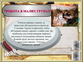 ““РОБОТА В МАЛИХ ГРУПАХ”РОБОТА В МАЛИХ ГРУПАХ”
Ознаки
Учитель вивішує список, за
яким учні об'єднуються в групи по
5 чоловік. Групи гетерогенні, тобто
об'єднанні сильні, середні і слабкі учні. Це
необхідно для стимулювання творчого
мислення й інтенсивним обміном ідеями.
Кожній групі дається завдання, над
яким вона працює. Учитель
контролює процес
 