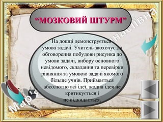 ““МОЗКОВИЙ ШТУРМ”МОЗКОВИЙ ШТУРМ”
Ознаки
На дошці демонструється
умова задачі. Учитель заохочує до
обговорення побудови рисунка до
умови задачі, вибору основного
невідомого, складання та перевірки
рівняння за умовою задачі якомого
більше учнів. Приймається
абсолютно всі ідеї, жодна ідея не
критикується і
не відкидається.
 