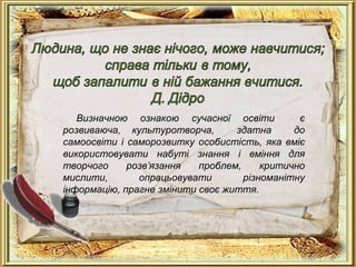 Визначною ознакою сучасної освіти є
розвиваюча, культуротворча, здатна до
самоосвіти і саморозвитку особистість, яка вміє
використовувати набуті знання і вміння для
творчого розв’язання проблем, критично
мислити, опрацьовувати різноманітну
інформацію, прагне змінити своє життя.
 