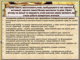 Алгоритм роботи вчителя при проведенні інтерактивного уроку:
• визначення доцільності використання інтерактивних прийомів саме на цьому
уроці;
• ретельний відбір та аналіз навчального матеріалу, у тому числі й додаткового
(тести, приклади, ситуації, завдання для груп тощо);
• планування уроку - етапи, хронометраж, орієнтовний поділ на групи, ролі
учасників, запитання та можливі відповіді;
• вироблення критеріїв оцінювання ефективності роботи груп, заняття;
• мотивація навчальної діяльності шляхом створення проблемної ситуації,
наведення цікавих фактів тощо;
• забезпечення розуміння учнями змісту їхньої діяльності та формування
очікуваних результатів під час оголошення, представлення теми;
• надання учням необхідної інформації для виконання практичних завдань за
мінімально короткий час;
• забезпечення засвоєння навчального матеріалу учнями шляхом
інтерактивної вправи (на вибір учителя);
• рефлексія (підбиття підсумків) у різних формах - індивідуальна робота,
робота в парах, групах, дискусія, у вигляді малюнків, схем, графіків тощо.
 