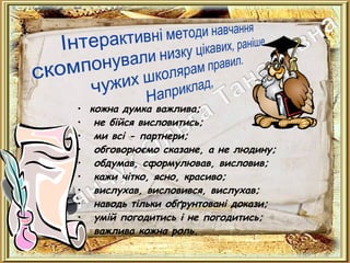 • кожна думка важлива;
• не бійся висловитись;
• ми всі - партнери;
• обговорюємо сказане, а не людину;
• обдумав, сформулював, висловив;
• кажи чітко, ясно, красиво;
• вислухав, висловився, вислухав;
• наводь тільки обґрунтовані докази;
• умій погодитись і не погодитись;
• важлива кожна роль.
 
