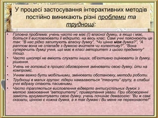 У процесі застосування інтерактивних методів
постійно виникають різні проблеми та
труднощі:
• Головна проблема: учень часто не має (!) власної думки, а якщо і має,
боїться її висловлювати її відкрито, на весь клас. Самі учні пояснюють це
так: “В нас рідко запитують власну думку”, “Чи цінна моя думка?”, “А
раптом вона не співпаде з думкою вчителя чи колективу?”, “Вона
суперечить думці учня, що має в класі авторитет з цього предмету”
тощо.
• Часто школярі не вміють слухати інших, об’єктивно оцінювати їх думку,
рішення.
• Учень не готовий в процесі обговорення змінювати свою думку, йти на
компроміс.
• Учням важко бути мобільними, змінювати обстановку, методи роботи.
• Труднощі в малих групах: лідери намагаються “тягнути” групу, а слабші
учні відразу стають пасивними.
• Часто трапляється висловлення відверто антисуспільних думок з
метою завоювання “авторитету”, привертання уваги. При обговоренні
замість аргументувати свою думку, учень починає демагогію: “Ви ж самі
сказали, цінною є кожна думка, а я так думаю і Ви мене не переконаєте!”
 