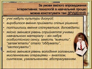 • учні набули культури дискусії;
• виробилося вміння приймати спільні рішення;
• поліпшились вміння спілкуватися, доповідати;
• якісно змінився рівень сприйняття учнями
навчального матеріалу – він набув
особистісного сенсу, замість “вивчити”,
“запам’ятати” стало “обдумати”,
“застосувати”;
• якісно змінився рівень володіння головними
мисленнєвими операціями – аналізом,
синтезом, узагальненням, абстрагуванням.
 