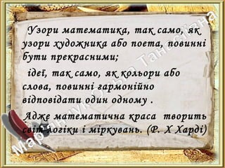 Узори математика, так само, як
узори художника або поета, повинні
бути прекрасними;
ідеї, так само, як кольори або
слова, повинні гармонійно
відповідати один одному .
Адже математична краса творить
світ логіки і міркувань. (Р. X Харді)
 